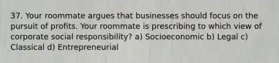 37. Your roommate argues that businesses should focus on the pursuit of profits. Your roommate is prescribing to which view of corporate social responsibility? a) Socioeconomic b) Legal c) Classical d) Entrepreneurial