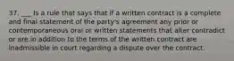 37. ___ Is a rule that says that if a written contract is a complete and final statement of the party's agreement any prior or contemporaneous oral or written statements that alter contradict or are in addition to the terms of the written contract are inadmissible in court regarding a dispute over the contract.