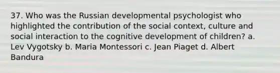 37. Who was the Russian developmental psychologist who highlighted the contribution of the social context, culture and social interaction to the cognitive development of children? a. Lev Vygotsky b. Maria Montessori c. Jean Piaget d. Albert Bandura