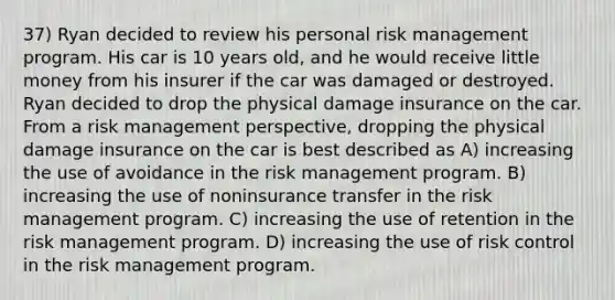 37) Ryan decided to review his personal risk management program. His car is 10 years old, and he would receive little money from his insurer if the car was damaged or destroyed. Ryan decided to drop the physical damage insurance on the car. From a risk management perspective, dropping the physical damage insurance on the car is best described as A) increasing the use of avoidance in the risk management program. B) increasing the use of noninsurance transfer in the risk management program. C) increasing the use of retention in the risk management program. D) increasing the use of risk control in the risk management program.