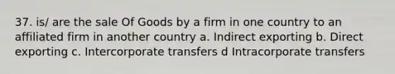 37. is/ are the sale Of Goods by a firm in one country to an affiliated firm in another country a. Indirect exporting b. Direct exporting c. Intercorporate transfers d Intracorporate transfers