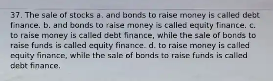 37. The sale of stocks a. and bonds to raise money is called debt finance. b. and bonds to raise money is called equity finance. c. to raise money is called debt finance, while the sale of bonds to raise funds is called equity finance. d. to raise money is called equity finance, while the sale of bonds to raise funds is called debt finance.