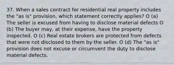 37. When a sales contract for residential real property includes the "as is" provision, which statement correctly applies? O (a) The seller is excused from having to disclose material defects O (b) The buyer may, at their expense, have the property inspected. O (c) Real estate brokers are protected from defects that were not disclosed to them by the seller. O (d) The "as is" provision does not excuse or circumvent the duty to disclose material defects.