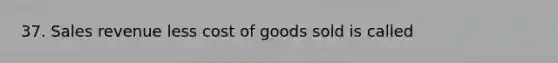 37. Sales revenue less cost of goods sold is called