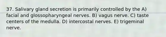 37. Salivary gland secretion is primarily controlled by the A) facial and glossopharyngeal nerves. B) vagus nerve. C) taste centers of the medulla. D) intercostal nerves. E) trigeminal nerve.