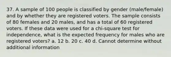 37. A sample of 100 people is classified by gender (male/female) and by whether they are registered voters. The sample consists of 80 females and 20 males, and has a total of 60 registered voters. If these data were used for a chi-square test for independence, what is the expected frequency for males who are registered voters? a. 12 b. 20 c. 40 d. Cannot determine without additional information