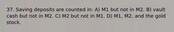 37. Saving deposits are counted in: A) M1 but not in M2. B) vault cash but not in M2. C) M2 but not in M1. D) M1, M2, and the gold stock.