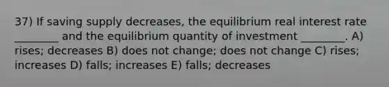 37) If saving supply decreases, the equilibrium real interest rate ________ and the equilibrium quantity of investment ________. A) rises; decreases B) does not change; does not change C) rises; increases D) falls; increases E) falls; decreases