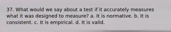 37. What would we say about a test if it accurately measures what it was designed to measure? a. It is normative. b. It is consistent. c. It is empirical. d. It is valid.