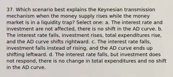 37. Which scenario best explains the Keynesian transmission mechanism when the money supply rises while the money market is in a liquidity trap? Select one: a. The interest rate and investment are not affected, there is no shift in the AD curve. b. The interest rate falls, investment rises, total expenditures rise, and the AD curve shifts rightward. c. The interest rate falls, investment falls instead of rising, and the AD curve ends up shifting leftward. d. The interest rate falls, but investment does not respond, there is no change in total expenditures and no shift in the AD curve.