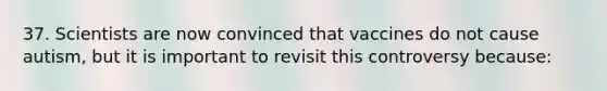 37. Scientists are now convinced that vaccines do not cause autism, but it is important to revisit this controversy because: