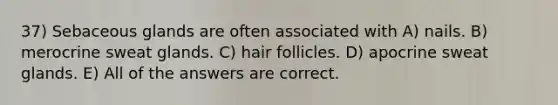 37) Sebaceous glands are often associated with A) nails. B) merocrine sweat glands. C) hair follicles. D) apocrine sweat glands. E) All of the answers are correct.