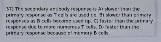 37) The secondary antibody response is A) slower than the primary response as T cells are used up. B) slower than primary responses as B cells become used up. C) faster than the primary response due to more numerous T cells. D) faster than the primary response because of memory B cells.