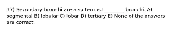 37) Secondary bronchi are also termed ________ bronchi. A) segmental B) lobular C) lobar D) tertiary E) None of the answers are correct.