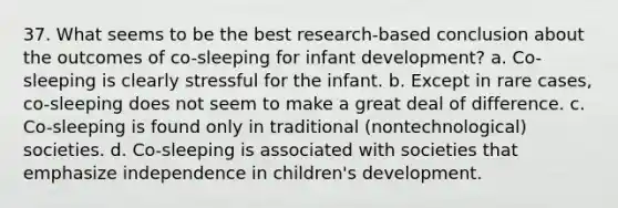 37. What seems to be the best research-based conclusion about the outcomes of co-sleeping for infant development? a. Co-sleeping is clearly stressful for the infant. b. Except in rare cases, co-sleeping does not seem to make a great deal of difference. c. Co-sleeping is found only in traditional (nontechnological) societies. d. Co-sleeping is associated with societies that emphasize independence in children's development.