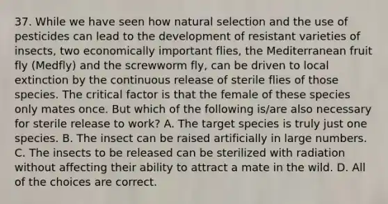 37. While we have seen how natural selection and the use of pesticides can lead to the development of resistant varieties of insects, two economically important flies, the Mediterranean fruit fly (Medfly) and the screwworm fly, can be driven to local extinction by the continuous release of sterile flies of those species. The critical factor is that the female of these species only mates once. But which of the following is/are also necessary for sterile release to work? A. The target species is truly just one species. B. The insect can be raised artificially in large numbers. C. The insects to be released can be sterilized with radiation without affecting their ability to attract a mate in the wild. D. All of the choices are correct.