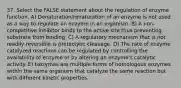 37. Select the FALSE statement about the regulation of enzyme function. A) Denaturation/renaturation of an enzyme is not used as a way to regulate an enzyme in an organism. B) A non-competitive inhibitor binds to the active site thus preventing substrate from binding. C) A regulatory mechanism that is not readily reversible is proteolytic cleavage. D) The rate of enzyme catalyzed reactions can be regulated by controlling the availability of enzyme or by altering an enzyme's catalytic activity. E) Isozymes are multiple forms of homologous enzymes within the same organism that catalyze the same reaction but with different kinetic properties.