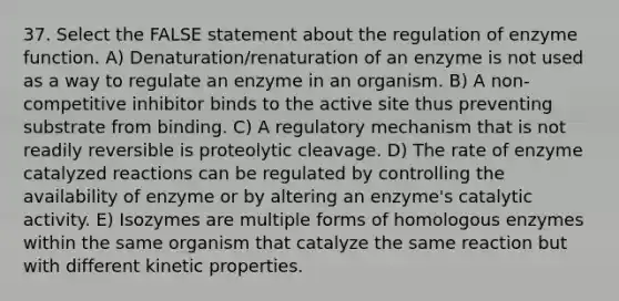 37. Select the FALSE statement about the regulation of enzyme function. A) Denaturation/renaturation of an enzyme is not used as a way to regulate an enzyme in an organism. B) A non-competitive inhibitor binds to the active site thus preventing substrate from binding. C) A regulatory mechanism that is not readily reversible is proteolytic cleavage. D) The rate of enzyme catalyzed reactions can be regulated by controlling the availability of enzyme or by altering an enzyme's catalytic activity. E) Isozymes are multiple forms of homologous enzymes within the same organism that catalyze the same reaction but with different kinetic properties.