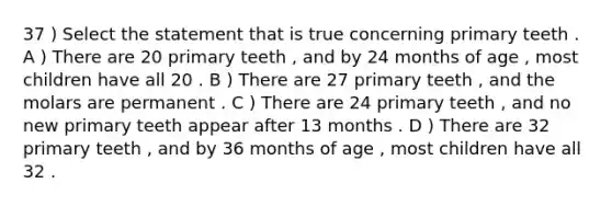 37 ) Select the statement that is true concerning primary teeth . A ) There are 20 primary teeth , and by 24 months of age , most children have all 20 . B ) There are 27 primary teeth , and the molars are permanent . C ) There are 24 primary teeth , and no new primary teeth appear after 13 months . D ) There are 32 primary teeth , and by 36 months of age , most children have all 32 .