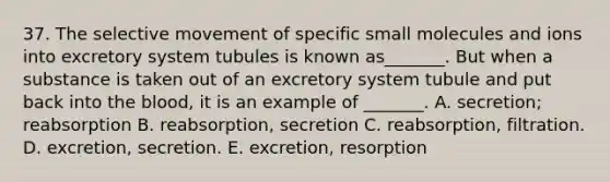 37. The selective movement of specific small molecules and ions into excretory system tubules is known as_______. But when a substance is taken out of an excretory system tubule and put back into <a href='https://www.questionai.com/knowledge/k7oXMfj7lk-the-blood' class='anchor-knowledge'>the blood</a>, it is an example of _______. A. secretion; reabsorption B. reabsorption, secretion C. reabsorption, filtration. D. excretion, secretion. E. excretion, resorption