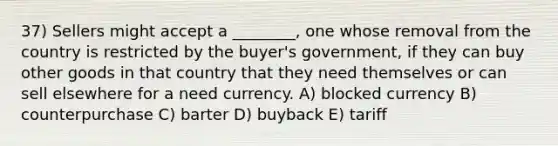 37) Sellers might accept a ________, one whose removal from the country is restricted by the buyer's government, if they can buy other goods in that country that they need themselves or can sell elsewhere for a need currency. A) blocked currency B) counterpurchase C) barter D) buyback E) tariff