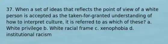 37. When a set of ideas that reflects the point of view of a white person is accepted as the taken-for-granted understanding of how to interpret culture, it is referred to as which of these? a. White privilege b. White racial frame c. xenophobia d. institutional racism