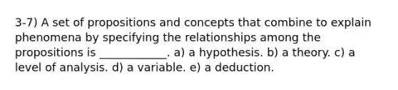 3-7) A set of propositions and concepts that combine to explain phenomena by specifying the relationships among the propositions is ____________. a) a hypothesis. b) a theory. c) a level of analysis. d) a variable. e) a deduction.