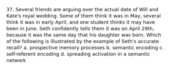 37. Several friends are arguing over the actual date of Will and Kate's royal wedding. Some of them think it was in May, several think it was in early April, and one student thinks it may have been in June. Seth confidently tells them it was on April 29th, because it was the same day that his daughter was born. Which of the following is illustrated by the example of Seth's accurate recall? a. prospective memory processes b. semantic encoding c. self-referent encoding d. spreading activation in a semantic network