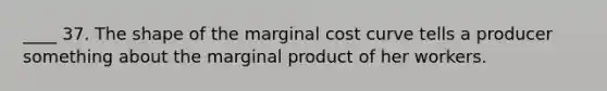 ____ 37. The shape of the marginal cost curve tells a producer something about the marginal product of her workers.