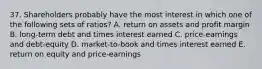 37. Shareholders probably have the most interest in which one of the following sets of ratios? A. return on assets and profit margin B. long-term debt and times interest earned C. price-earnings and debt-equity D. market-to-book and times interest earned E. return on equity and price-earnings