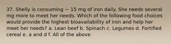 37. Shelly is consuming ~ 15 mg of iron daily. She needs several mg more to meet her needs. Which of the following food choices would provide the highest bioavailability of iron and help her meet her needs? a. Lean beef b. Spinach c. Legumes d. Fortified cereal e. a and d f. All of the above