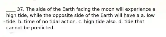 ____ 37. The side of the Earth facing the moon will experience a high tide, while the opposite side of the Earth will have a a. low tide. b. time of no tidal action. c. high tide also. d. tide that cannot be predicted.