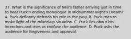 37. What is the significance of Neil's father arriving just in time to hear Puck's ending monologue in Midsummer Night's Dream? A. Puck defiantly defends his role in the play. B. Puck tries to make light of the mixed-up situation. C. Puck lies about his intentions and tries to confuse the audience. D. Puck asks the audience for forgiveness and approval.