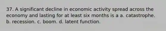 37. A significant decline in economic activity spread across the economy and lasting for at least six months is a​ a. catastrophe. b. recession. c. boom. d. latent function.