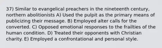 37) Similar to evangelical preachers in the nineteenth century, northern abolitionists A) Used the pulpit as the primary means of publicizing their message. B) Employed alter calls for the converted. C) Opposed emotional responses to the frailties of the human condition. D) Treated their opponents with Christian charity. E) Employed a confrontational and personal style.