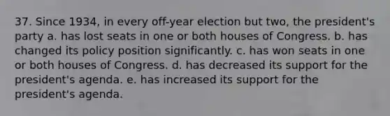 37. Since 1934, in every off-year election but two, the president's party a. has lost seats in one or both houses of Congress. b. has changed its policy position significantly. c. has won seats in one or both houses of Congress. d. has decreased its support for the president's agenda. e. has increased its support for the president's agenda.