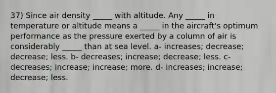 37) Since air density _____ with altitude. Any _____ in temperature or altitude means a _____ in the aircraft's optimum performance as the pressure exerted by a column of air is considerably _____ than at sea level. a- increases; decrease; decrease; less. b- decreases; increase; decrease; less. c- decreases; increase; increase; more. d- increases; increase; decrease; less.