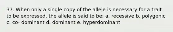 37. When only a single copy of the allele is necessary for a trait to be expressed, the allele is said to be: a. recessive b. polygenic c. co- dominant d. dominant e. hyperdominant