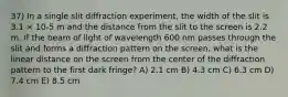 37) In a single slit diffraction experiment, the width of the slit is 3.1 × 10-5 m and the distance from the slit to the screen is 2.2 m. If the beam of light of wavelength 600 nm passes through the slit and forms a diffraction pattern on the screen, what is the linear distance on the screen from the center of the diffraction pattern to the first dark fringe? A) 2.1 cm B) 4.3 cm C) 6.3 cm D) 7.4 cm E) 8.5 cm