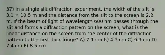 37) In a single slit diffraction experiment, the width of the slit is 3.1 × 10-5 m and the distance from the slit to the screen is 2.2 m. If the beam of light of wavelength 600 nm passes through the slit and forms a diffraction pattern on the screen, what is the linear distance on the screen from the center of the diffraction pattern to the first dark fringe? A) 2.1 cm B) 4.3 cm C) 6.3 cm D) 7.4 cm E) 8.5 cm