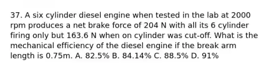 37. A six cylinder diesel engine when tested in the lab at 2000 rpm produces a net brake force of 204 N with all its 6 cylinder firing only but 163.6 N when on cylinder was cut-off. What is the mechanical efficiency of the diesel engine if the break arm length is 0.75m. A. 82.5% B. 84.14% C. 88.5% D. 91%