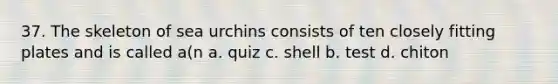 37. The skeleton of sea urchins consists of ten closely fitting plates and is called a(n a. quiz c. shell b. test d. chiton