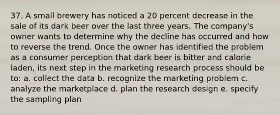 37. A small brewery has noticed a 20 percent decrease in the sale of its dark beer over the last three years. The company's owner wants to determine why the decline has occurred and how to reverse the trend. Once the owner has identified the problem as a consumer perception that dark beer is bitter and calorie laden, its next step in the marketing research process should be to: a. collect the data b. recognize the marketing problem c. analyze the marketplace d. plan the research design e. specify the sampling plan