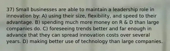 37) Small businesses are able to maintain a leadership role in innovation by: A) using their size, flexibility, and speed to their advantage. B) spending much more money on R & D than large companies do. C) foreseeing trends better and far enough in advance that they can spread innovation costs over several years. D) making better use of technology than large companies.