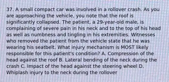 37. A small compact car was involved in a rollover crash. As you are approaching the vehicle, you note that the roof is significantly collapsed. The patient, a 29-year-old male, is complaining of severe pain in his neck and to the top of his head as well as numbness and tingling in his extremities. Witnesses who removed the patient from the vehicle state that he was wearing his seatbelt. What injury mechanism is MOST likely responsible for this patient's condition? A. Compression of the head against the roof B. Lateral bending of the neck during the crash C. Impact of the head against the steering wheel D. Whiplash injury to the neck during the rollover