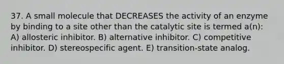 37. A small molecule that DECREASES the activity of an enzyme by binding to a site other than the catalytic site is termed a(n): A) allosteric inhibitor. B) alternative inhibitor. C) competitive inhibitor. D) stereospecific agent. E) transition-state analog.