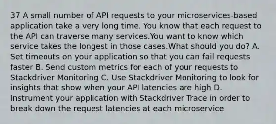 37 A small number of API requests to your microservices-based application take a very long time. You know that each request to the API can traverse many services.You want to know which service takes the longest in those cases.What should you do? A. Set timeouts on your application so that you can fail requests faster B. Send custom metrics for each of your requests to Stackdriver Monitoring C. Use Stackdriver Monitoring to look for insights that show when your API latencies are high D. Instrument your application with Stackdriver Trace in order to break down the request latencies at each microservice