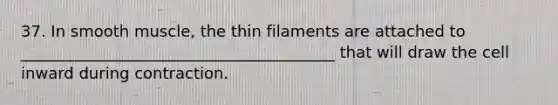 37. In smooth muscle, the thin filaments are attached to ________________________________________ that will draw the cell inward during contraction.