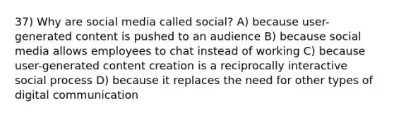 37) Why are social media called social? A) because user-generated content is pushed to an audience B) because social media allows employees to chat instead of working C) because user-generated content creation is a reciprocally interactive social process D) because it replaces the need for other types of digital communication