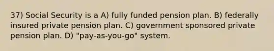 37) Social Security is a A) fully funded pension plan. B) federally insured private pension plan. C) government sponsored private pension plan. D) "pay-as-you-go" system.